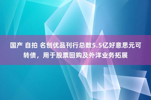 国产 自拍 名创优品刊行总数5.5亿好意思元可转债，用于股票回购及外洋业务拓展