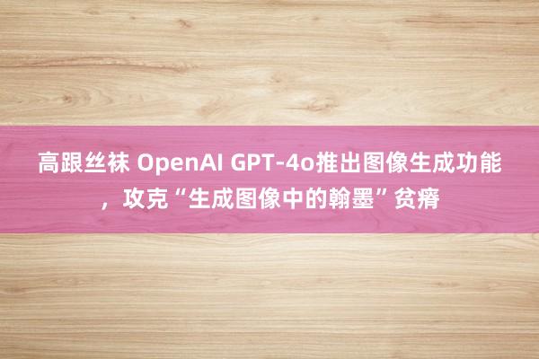 高跟丝袜 OpenAI GPT-4o推出图像生成功能，攻克“生成图像中的翰墨”贫瘠