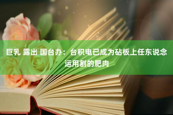 巨乳 露出 国台办：台积电已成为砧板上任东说念运用割的肥肉