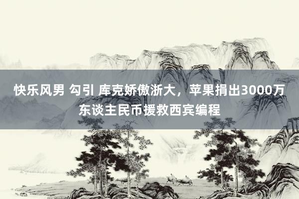 快乐风男 勾引 库克娇傲浙大，苹果捐出3000万东谈主民币援救西宾编程