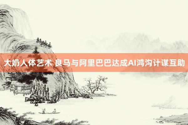 大奶人体艺术 良马与阿里巴巴达成AI鸿沟计谋互助