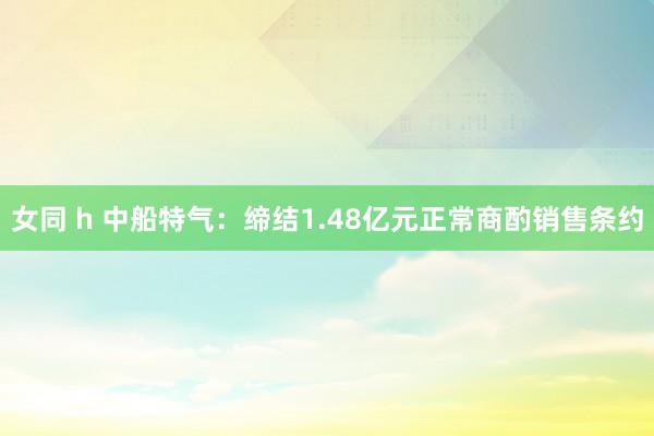 女同 h 中船特气：缔结1.48亿元正常商酌销售条约