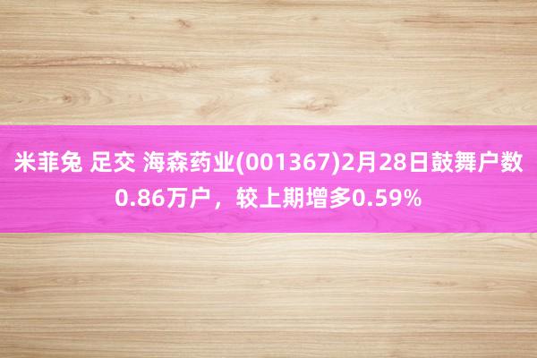 米菲兔 足交 海森药业(001367)2月28日鼓舞户数0.86万户，较上期增多0.59%