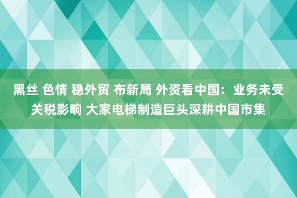 黑丝 色情 稳外贸 布新局 外资看中国：业务未受关税影响 大家电梯制造巨头深耕中国市集