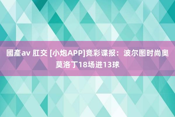 國產av 肛交 [小炮APP]竞彩谍报：波尔图时尚奥莫洛丁18场进13球