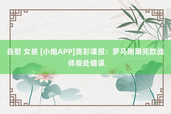 自慰 女孩 [小炮APP]竞彩谍报：罗马刚踢完欧战 体能处错误