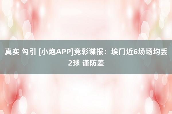 真实 勾引 [小炮APP]竞彩谍报：埃门近6场场均丢2球 谨防差