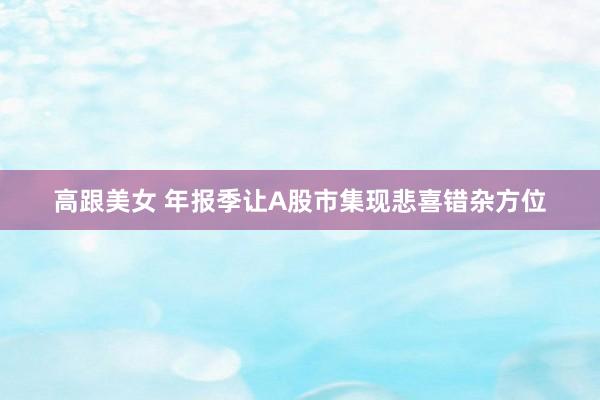 高跟美女 年报季让A股市集现悲喜错杂方位