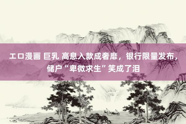 エロ漫画 巨乳 高息入款成奢靡，银行限量发布，储户“卑微求生”笑成了泪