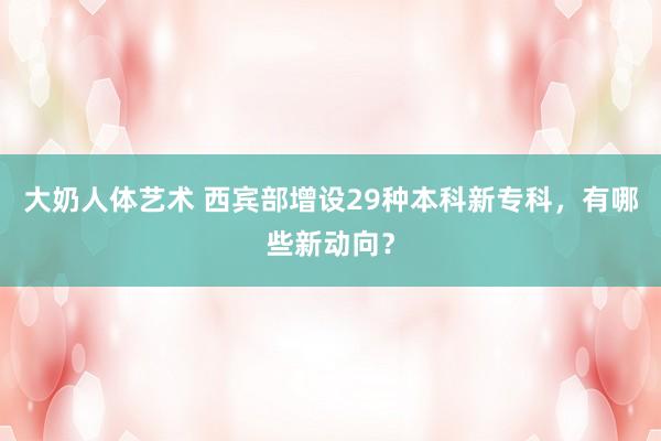 大奶人体艺术 西宾部增设29种本科新专科，有哪些新动向？