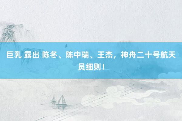 巨乳 露出 陈冬、陈中瑞、王杰，神舟二十号航天员细则！