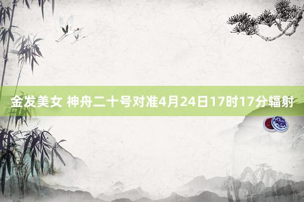 金发美女 神舟二十号对准4月24日17时17分辐射
