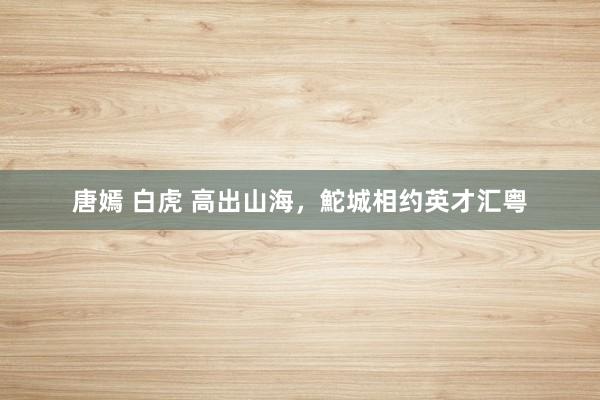 唐嫣 白虎 高出山海，鮀城相约英才汇粤