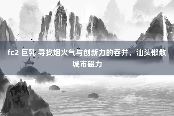 fc2 巨乳 寻找烟火气与创新力的吞并，汕头懒散城市磁力