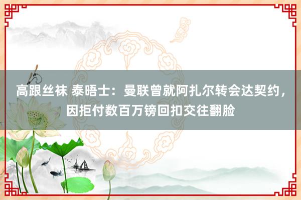 高跟丝袜 泰晤士：曼联曾就阿扎尔转会达契约，因拒付数百万镑回扣交往翻脸