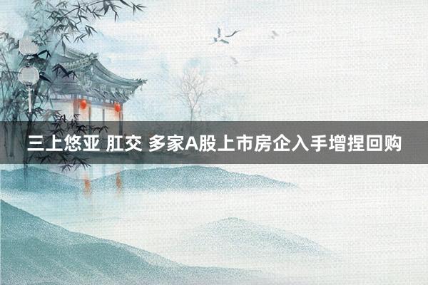 三上悠亚 肛交 多家A股上市房企入手增捏回购