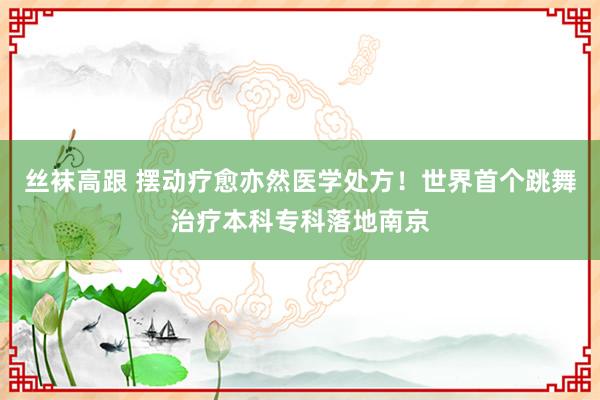 丝袜高跟 摆动疗愈亦然医学处方！世界首个跳舞治疗本科专科落地南京