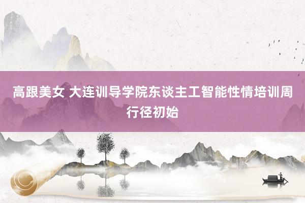 高跟美女 大连训导学院东谈主工智能性情培训周行径初始