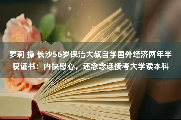 萝莉 操 长沙56岁保洁大叔自学国外经济两年半获证书：内快慰心，还念念连接考大学读本科