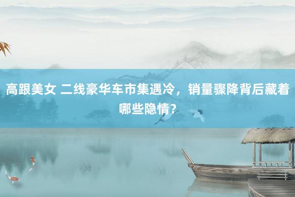 高跟美女 二线豪华车市集遇冷，销量骤降背后藏着哪些隐情？