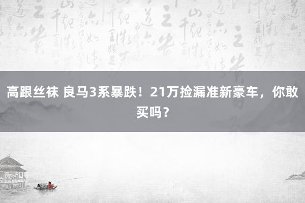 高跟丝袜 良马3系暴跌！21万捡漏准新豪车，你敢买吗？