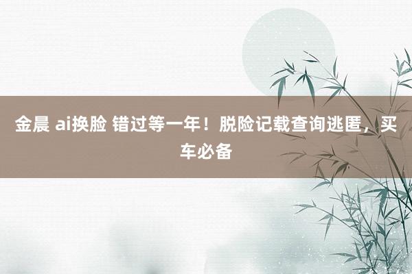 金晨 ai换脸 错过等一年！脱险记载查询逃匿，买车必备
