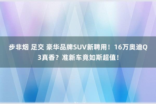 步非烟 足交 豪华品牌SUV新聘用！16万奥迪Q3真香？准新车竟如斯超值！