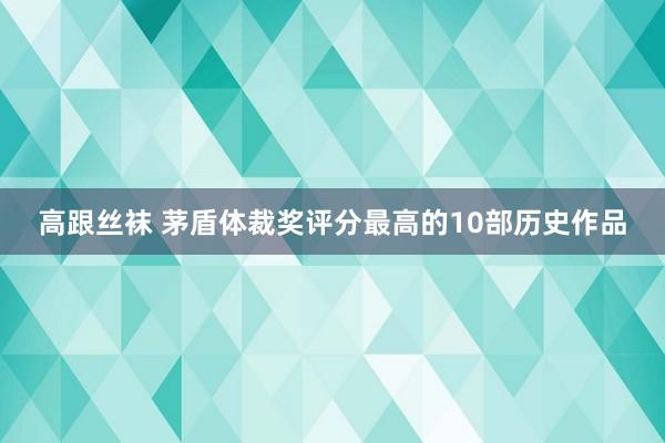 高跟丝袜 茅盾体裁奖评分最高的10部历史作品