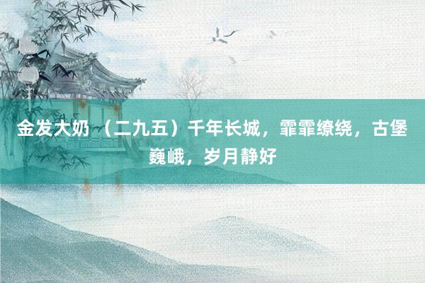 金发大奶 （二九五）千年长城，霏霏缭绕，古堡巍峨，岁月静好