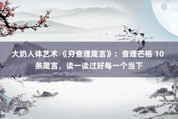 大奶人体艺术 《穷查理箴言》：查理芒格 10 条箴言，读一读过好每一个当下