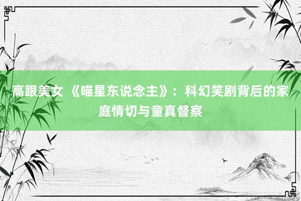 高跟美女 《喵星东说念主》：科幻笑剧背后的家庭情切与童真督察