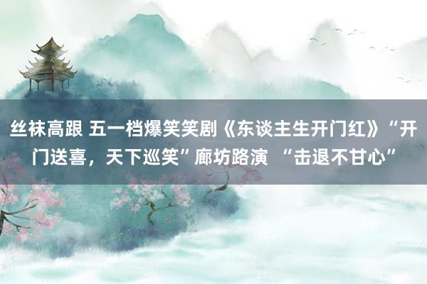 丝袜高跟 五一档爆笑笑剧《东谈主生开门红》“开门送喜，天下巡笑”廊坊路演  “击退不甘心”