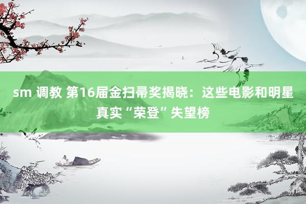 sm 调教 第16届金扫帚奖揭晓：这些电影和明星真实“荣登”失望榜