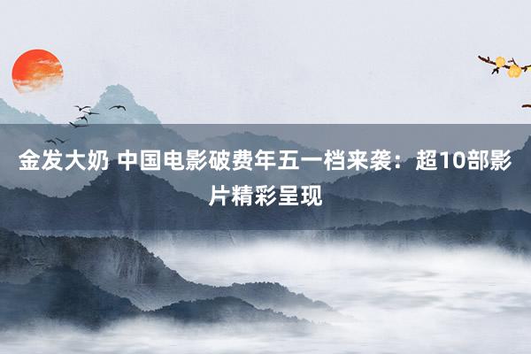 金发大奶 中国电影破费年五一档来袭：超10部影片精彩呈现