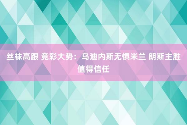 丝袜高跟 竞彩大势：乌迪内斯无惧米兰 朗斯主胜值得信任