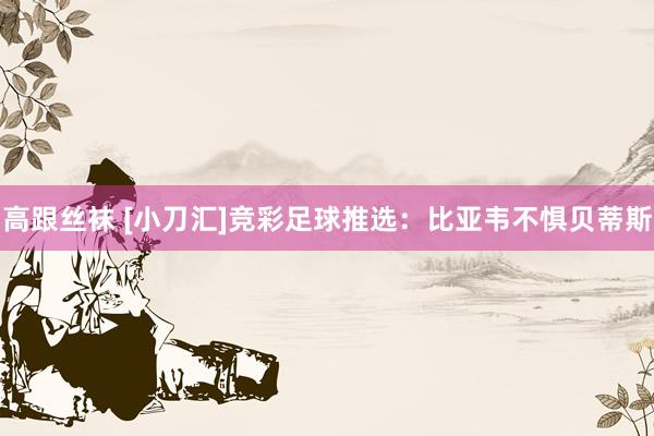 高跟丝袜 [小刀汇]竞彩足球推选：比亚韦不惧贝蒂斯